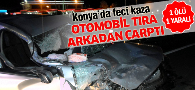 Konya’da otomobil tıra arkadan çarptı: 1 ölü, 1 yaralı