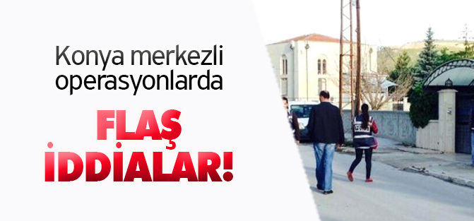 Konya merkezli operasyonlarda flaş iddialar!