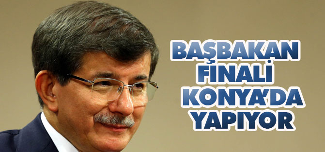 Başbakan finali  Konya’da yapıyor