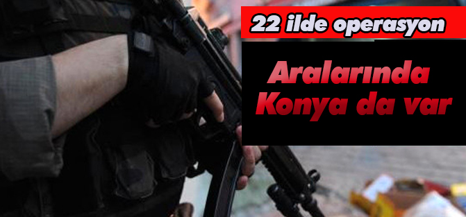 22 İlde büyük operasyon: Aralarında Konya'da var