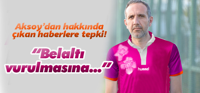 Aksoy'dan haberlere tepki: Belaltı vurulmasına üzülüyoruz