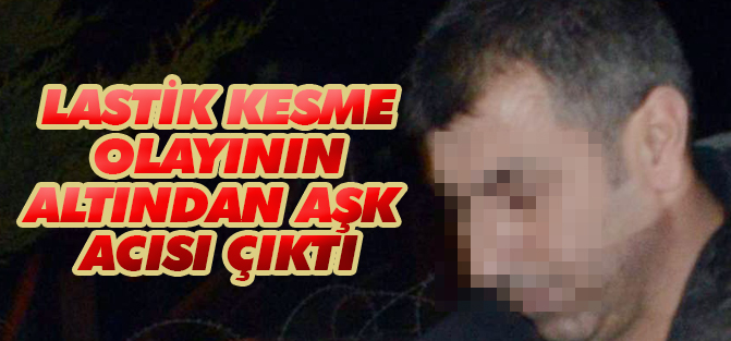 Lastik kesme olayının altından aşk acısı çıktı