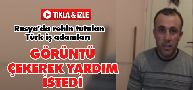 Rusya’da rehin tutulan Türk iş adamları esareti görüntüleyip yardım istedi