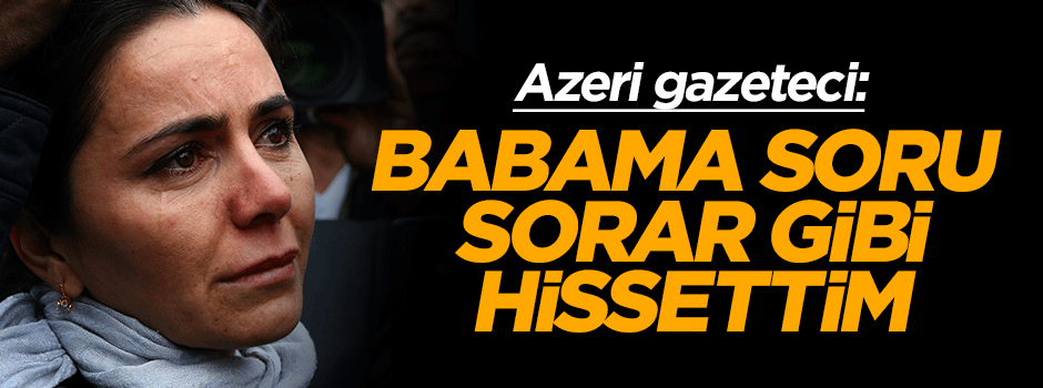 Azeri gazeteci: Babama soru sorar gibi hissettim