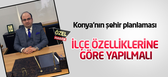 Konya’nın şehir planlaması İLÇE ÖZELLİKLERİNE GÖRE YAPILMALI