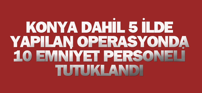 Konya dahil 5 ilde 10 emniyet personeli tutuklandı