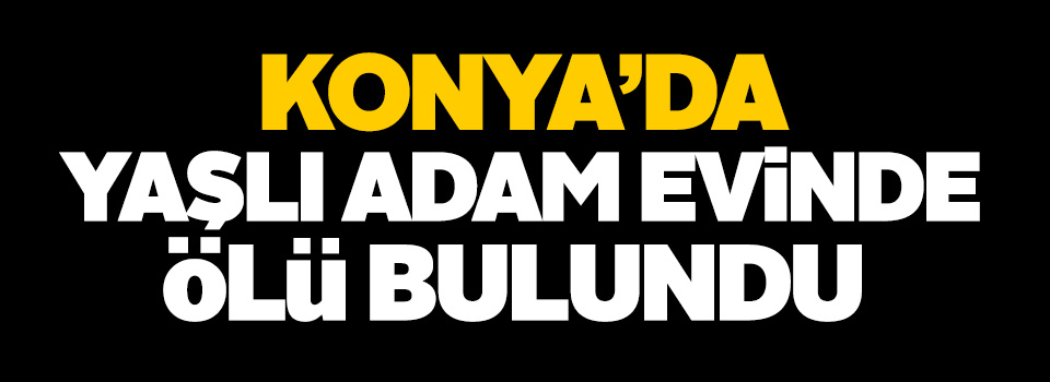Konya'da yaşlı adam evinde ölü bulundu