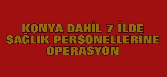 Konya dahil 7 İlde Sağlık Personellerine Fetö Operasyonu