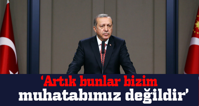 Erdoğan: Artık bunlar bizim muhatabımız değildir
