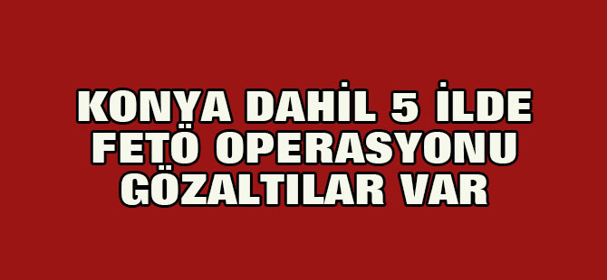 Konya dahil 5 ilde FETÖ operasyonu