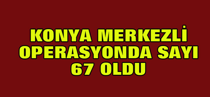 Konya merkezli operasyonda sayı 67 oldu