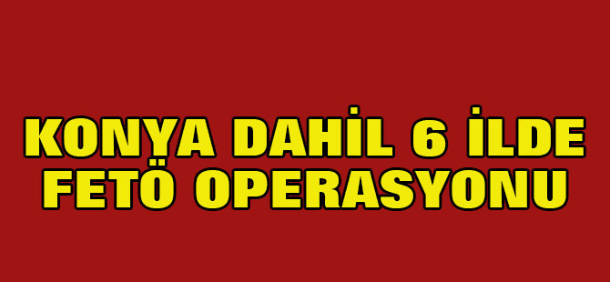 Konya dahil 6 ilde FETÖ operasyonu
