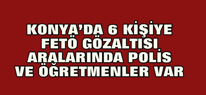 Konya'da 6 Kişi FETÖ'den Göz Altına Alındı