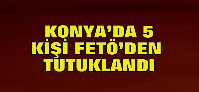 Konya'da 5 kişi FETÖ'den tutuklandı