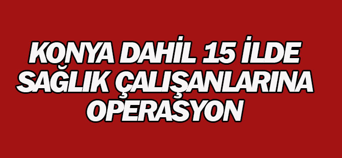 Konya merkezli 15 ilde sağlık çalışanlarına operasyon