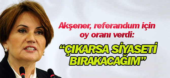 Meral Akşener: Yüzde 61.5 Evet Çıkarsa Siyaseti Bırakacağım