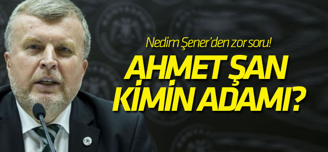 Nedim Şener'den zor soru: Ahmet Şan kimin adamı?