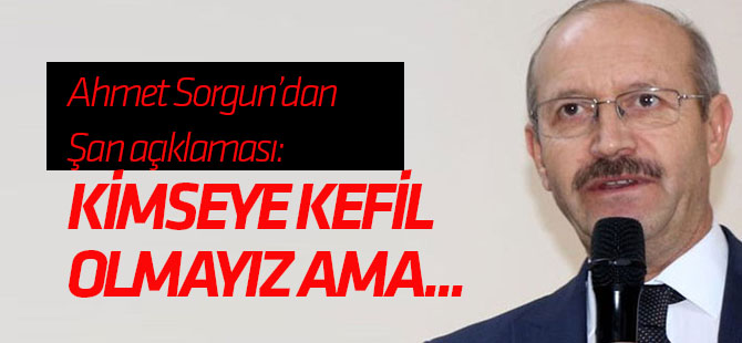Ahmet Sorgun'dan Şan açıklaması: Kimseye kefil olmayız ama...