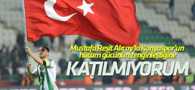 Ali Çamdalı: Mustafa Reşit Akçay’la Konyaspor’un hücum gücünün zenginleştiğine katılmıyorum
