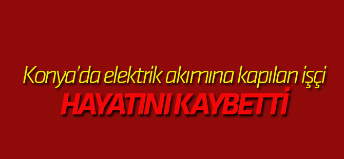 Konya'da elektrik akımına kapılan işçi hayatını kaybetti