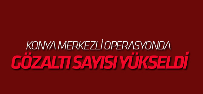 Konya merkezli operasyonda sayı yükseldi