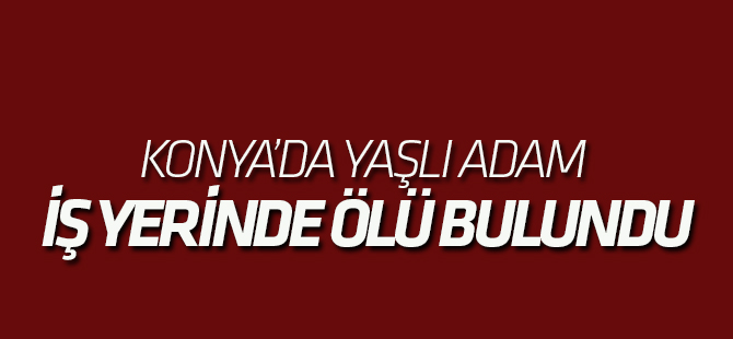 Konya’da yaşlı adam iş yerinde ölü bulundu
