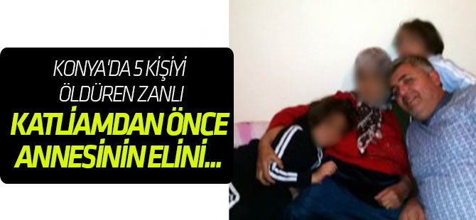 Konya'da 5 kişiyi öldüren zanlı, katliamdan önce annesinin elini ayağını öpmüş