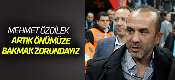 Mehmet Özdilek: “Artık önümüze bakmalıyız”
