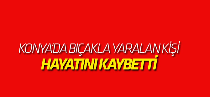Konya'da Bıçaklı Saldırıya uğrayan kişi hayatını kaybetti