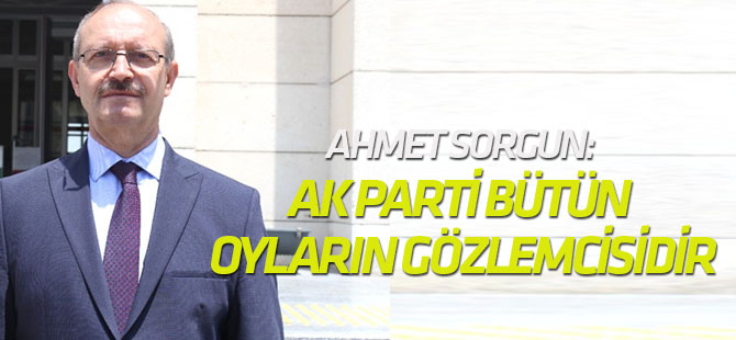 Ahmet Sorgun: AK Parti bütün oyların gözlemcisidir, takipçisidir