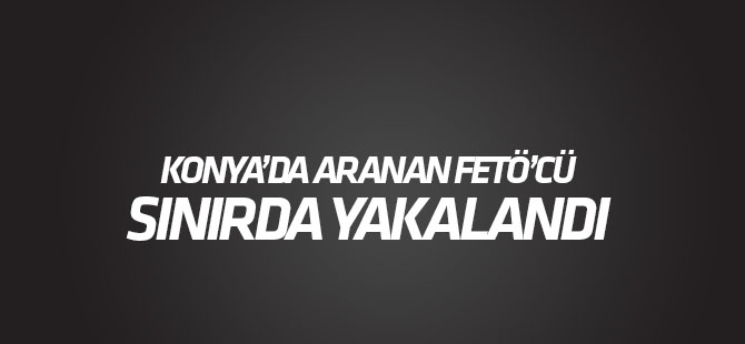 Konya'da FETÖ'den aranan doktor sınırda yakalandı