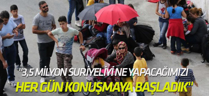 "3,5 milyon Suriyeliyi ne yapacağımızı her gün konuşmaya başladık"