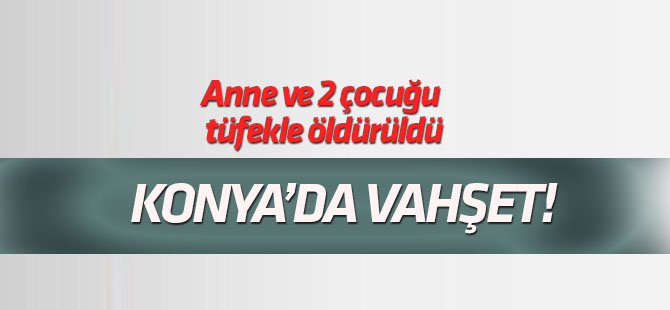 Konya'da anne ve 2 çocuğu tüfekle öldürüldü