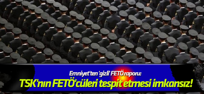 Emniyet'ten 'gizli' FETÖ raporu: TSK'nın FETÖ'cüleri tespit etmesi imkansız!