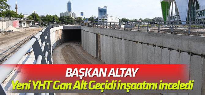 Başkan Altay Yeni YHT Garı Alt Geçidi inşaatını inceledi