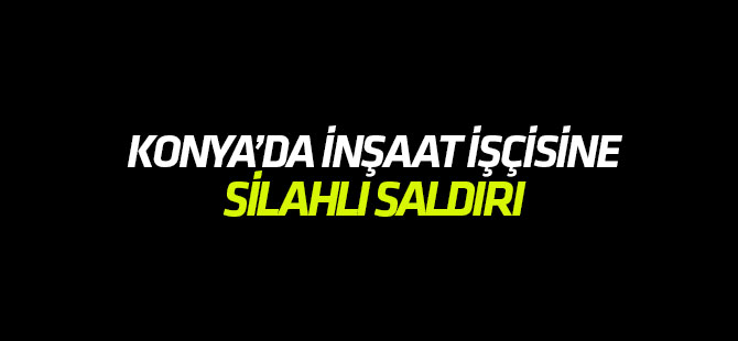 Konya'da inşaat işçisine silahlı saldırı!