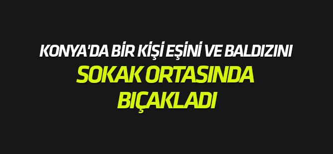 Konya'da bir kişi eşini ve baldızını sokak ortasında bıçakladı