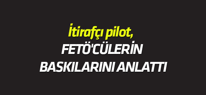 İtirafçı pilot, FETÖ'cülerin baskılarını anlattı