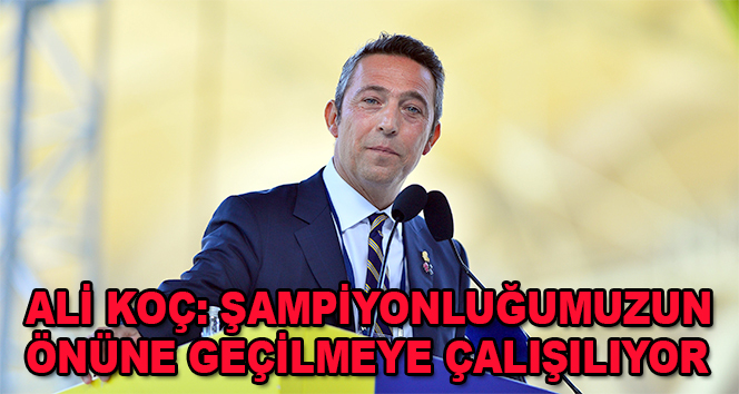 Ali Koç: Şampiyonluğumuzun önüne geçilmeye çalışılıyor