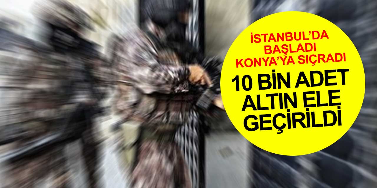 İstanbul'da başlayan altın operasyonu Konya'ya sıçradı! 10 bin adet altın ele geçirildi