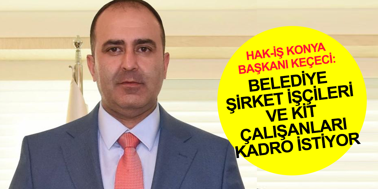 Hak-İş Konya Başkanı Keçeci: Tüm belediye şirket işçileri ile KİT çalışanları kadro müjdesi bekliyor