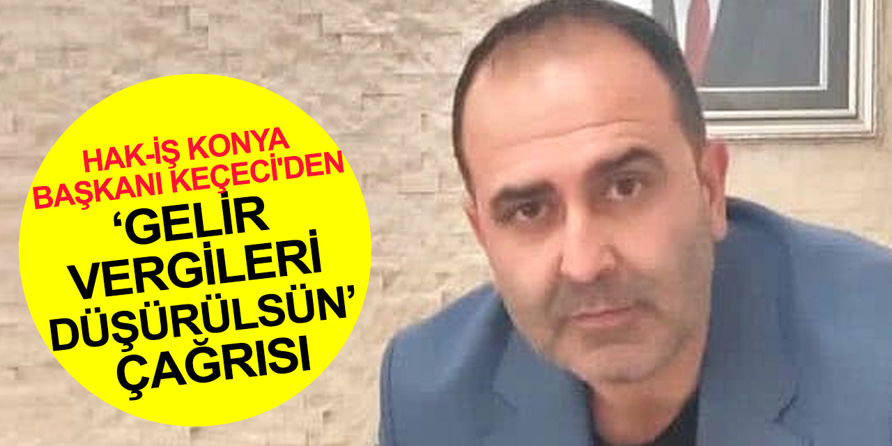 Hak-İş Konya Başkanı Keçeci'den 'Gelir Vergileri düşürülsün' açıklaması