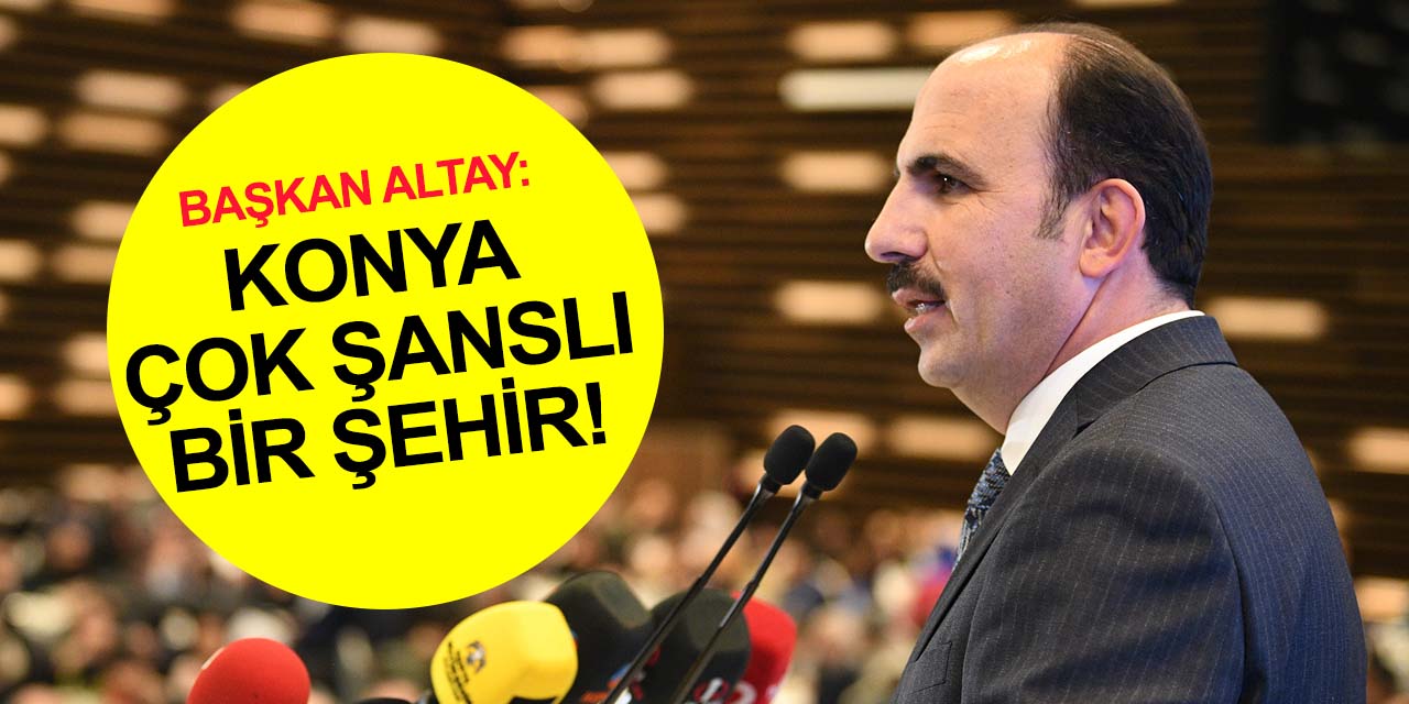 Başkan Altay: Konya herkesin gıptayla baktığı çok şanslı bir şehir!