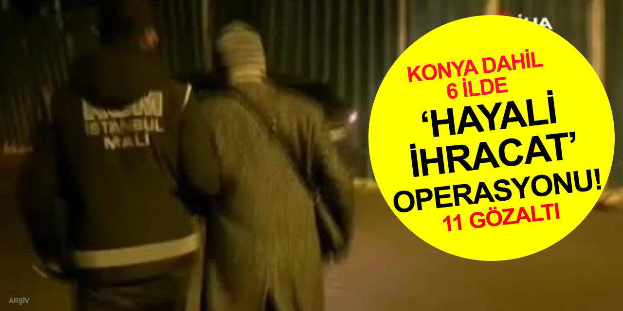 İstanbul merkezli Konya dahil 6 ilde ‘hayali ihracat’ operasyonu! 11 gözaltı, 2 firari