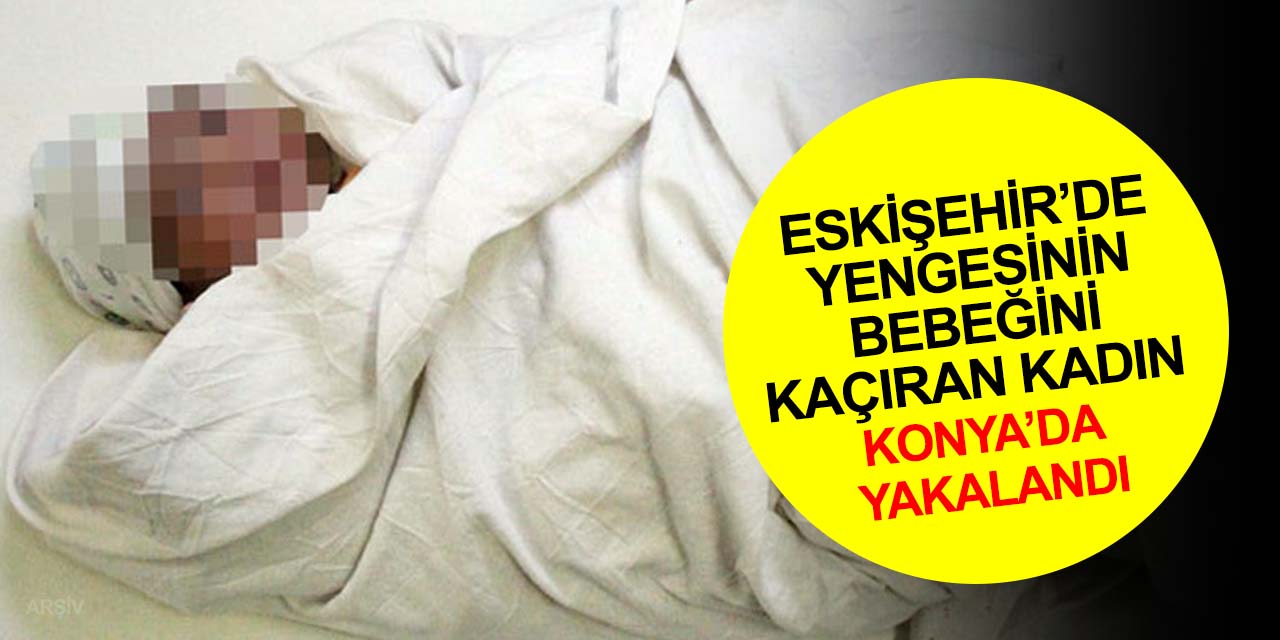 Eskişehir’de yengesinin bebeğini kaçıran kadın Konya’da yakalandı! İlk ifadesi şok etti