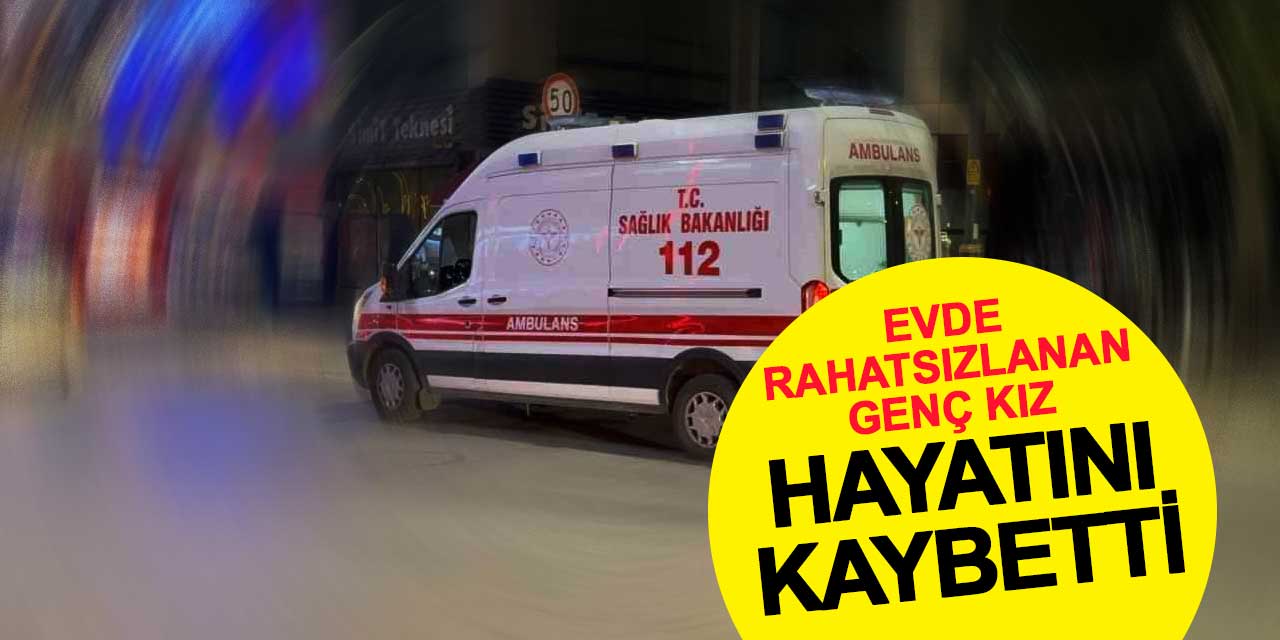 Evde rahatsızlanan genç kız hayatını kaybetti